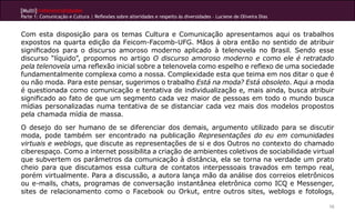 [Multi]rreferencialidades
Parte 1: Comunicação e Cultura | Reflexões sobre alteridades e respeito às diversidades – Luciene de Oliveira Dias


Com esta disposição para os temas Cultura e Comunicação apresentamos aqui os trabalhos
expostos na quarta edição da Feicom-Facomb-UFG. Mãos à obra então no sentido de atribuir
significados para o discurso amoroso moderno aplicado à telenovela no Brasil. Sendo esse
discurso “líquido”, propomos no artigo O discurso amoroso moderno e como ele é retratado
pela telenovela uma reflexão inicial sobre a telenovela como espelho e reflexo de uma sociedade
fundamentalmente complexa como a nossa. Complexidade esta que teima em nos ditar o que é
ou não moda. Para este pensar, sugerimos o trabalho Está na moda? Está obsoleto. Aqui a moda
é questionada como comunicação e tentativa de individualização e, mais ainda, busca atribuir
significado ao fato de que um segmento cada vez maior de pessoas em todo o mundo busca
mídias personalizadas numa tentativa de se distanciar cada vez mais dos modelos propostos
pela chamada mídia de massa.
O desejo do ser humano de se diferenciar dos demais, argumento utilizado para se discutir
moda, pode também ser encontrado na publicação Representações do eu em comunidades
virtuais e weblogs, que discute as representações de si e dos Outros no contexto do chamado
ciberespaço. Como a internet possibilita a criação de ambientes coletivos de sociabilidade virtual
que subvertem os parâmetros da comunicação à distância, ela se torna na verdade um prato
cheio para que discutamos essa cultura de contatos interpessoais travados em tempo real,
porém virtualmente. Para a discussão, a autora lança mão da análise dos correios eletrônicos
ou e-mails, chats, programas de conversação instantânea eletrônica como ICQ e Messenger,
sites de relacionamento como o Facebook ou Orkut, entre outros sites, weblogs e fotologs,

                                                                                                                     10
 
