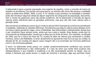 [Multi]rreferencialidades
Parte 1: Comunicação e Cultura | O discurso amoroso moderno e como ele é retratado pela telenovela brasileira - Viviane Faria Bittencourt


A telenovela é para a grande população uma espécie de espelho, como o conceito de teoria do
espelho no jornalismo. De acordo com essa teoria, as noticias são como são porque a realidade
assim as determina (PENA, 2005, p.125). A TV retrata o que acontece na sociedade e também
pode até introduzir algumas ideias de algum segmento de vanguarda da população, discutindo,
sem o intuito de polemizar, para não perder audiência. Há na telenovela a inversão de alguns
valores antes referência para as gerações anteriores, mas que não são mais valores para a
geração atual.
Nas narrativas novelísticas o amor que é vivido no século XXI é ilustrado de uma forma semelhante
à realidade, relatando as relações efêmeras. Percebemos que alguns valores antes ditados como
corretos e ideais perderam lugar, como a fidelidade. Nas telenovelas o telespectador deseja que
o par romântico fique sempre junto, ainda que isso custe a traição. Esse desejo, ainda que no
inconsciente do telespectador, revela que a ideia que se tinha de amor. Por exemplo, na década
de 1950, que foi o marco do início da TV, mudou-se além de valores que norteavam o caráter
humano, como o da fidelidade. O amor atualmente se apresenta mais livre do que as vividas na
década de 50. As novelas em alguns casos chegam até a se enveredar por terrenos polêmicos
como o da homossexualidade.
O amor na telenovela ainda possui um caráter predominantemente romântico que provem
da herança folhetinesca e das radionovelas. É o tipo de amor que ainda atrai suspiros dos
telespectadores e que mantêm a audiência e os tão necessitados pontos no Ibope. Isso se
atribui a fantasia que ainda temos, a noção de mocinha e príncipe, algo que permeia nosso
                                                                                                                                            102
 