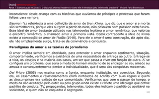 [Multi]rreferencialidades
Parte 1: Comunicação e Cultura | O discurso amoroso moderno e como ele é retratado pela telenovela brasileira - Viviane Faria Bittencourt


inconsciente desde criança com as histórias que ouvíamos de príncipes e princesas que foram
felizes para sempre.
Bauman faz referência a uma definição de amor de Ivan Klima, que diz que o amor e a morte
são semelhantes, porque eles surgem a partir do nada, não possuem nem passado nem futuro.
Esse ideal de amor bastante utilizado nas telenovelas legitima o amor romântico, que valoriza
o encontro romântico, o chamado amor a primeira vista. Como contraponto a ideia de Klima
existe a concepção de amor de Platão (1948). Para ele o amor é uma construção, dia após dia,
ele não simplesmente surge, trata-se de convivência e conquista.
Paradigmas do amor e as teorias do jornalismo
O amor implica sempre em alteridade, para entender o amor enquanto sentimento, situação,
comportamento, verificamos a existência de uma necessidade de entrega ao outro. Entrega-se
a vida, os desejos e na maioria dos casos, um ser que passa a viver em função de outro. Aí se
configura um problema, que seria o medo do homem moderno de se entregar ao seu amado ou
amada e consequentemente perder a individualidade, que é uma das conquistas modernas.
Del Priore (2005) nos explica como a Igreja, enquanto instituição, era coercitiva. Segundo
ela, os casamentos e relacionamentos eram norteados de acordo com suas regras e quem
as descumprisse era exilado de sua comunidade. Verificamos que com o passar do tempo, o
medo da não aceitação pelo outro ou pelo grupo ainda existe e reflete uma ideologia que define
padrões de conduta. TV, propagandas, telenovelas, todos eles indicam o padrão do aceitável na
sociedade, e quem não se enquadra é segregado.
                                                                                                                                            103
 