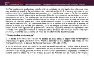 [Multi]rreferencialidades
Parte 1: Comunicação e Cultura | O discurso amoroso moderno e como ele é retratado pela telenovela brasileira - Viviane Faria Bittencourt


Verificamos também a relação de espelho entre a sociedade e a telenovela. A novela serve como
uma espécie de espelho da sociedade, e em especial no Brasil. O programa acompanha com
muita competência e originalidade as mudanças ocorridas durante o tempo. Se formos analisar
as telenovelas da década de 60 e as dos anos 2000 há um estudo da evolução dos costumes
comparando as situações vividas com as de 40 anos atrás. Houve uma liberação feminina, a
queda na natalidade, o uso de pílulas anticoncepcionais, a entrada mais efetiva da mulher no
mercado de trabalho qualificado. Todas essas foram mudanças ocorridas em grande parte do
país nas ultimas décadas, e a telenovela retrata isso. A ideia de que a telenovela é apenas um
produto cultural, que retrata, por exemplo, só as mudanças ocorridas nos últimos 40 anos é
errada. Assim como o jornalismo que em vários casos não age como um mediador desinteressado,
servindo como produto comercial, a telenovela utiliza em suas narrativas do merchandising de
produtos, revelando-se não como um meio de entretenimento desinteressado.
“Educação dos sentimentos”
A TV desde a sua chegada ao Brasil na década de 1950 possui a capacidade de transportar
o telespectador para um mundo novo. Algumas considerações a respeito são feitas na obra
Telenovela Consumo e Gênero de Heloísa Buarque de Almeida (2003).
 A TV permite que haja a exposição a valores e experiências diversas, como a retratação novas
ideias sobre o amor, por exemplo. A telenovela permite a familiarização de diversos costumes e
a introdução de novos, pois ela promove a “educação de sentimentos” expressão utilizada por
Clifford Geertz e citada no livro de Heloísa Buarque de Almeida, que se refere à introdução e
                                                                                                                                            105
 