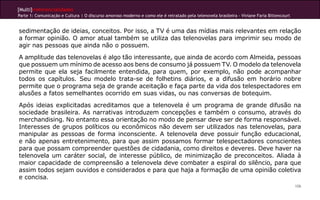 [Multi]rreferencialidades
Parte 1: Comunicação e Cultura | O discurso amoroso moderno e como ele é retratado pela telenovela brasileira - Viviane Faria Bittencourt


sedimentação de ideias, conceitos. Por isso, a TV é uma das mídias mais relevantes em relação
a formar opinião. O amor atual também se utiliza das telenovelas para imprimir seu modo de
agir nas pessoas que ainda não o possuem.
A amplitude das telenovelas é algo tão interessante, que ainda de acordo com Almeida, pessoas
que possuem um mínimo de acesso aos bens de consumo já possuem TV. O modelo da telenovela
permite que ela seja facilmente entendida, para quem, por exemplo, não pode acompanhar
todos os capítulos. Seu modelo trata-se de folhetins diários, e a difusão em horário nobre
permite que o programa seja de grande aceitação e faça parte da vida dos telespectadores em
alusões a fatos semelhantes ocorrido em suas vidas, ou nas conversas de botequim.
Após ideias explicitadas acreditamos que a telenovela é um programa de grande difusão na
sociedade brasileira. As narrativas introduzem concepções e também o consumo, através do
merchandising. No entanto essa orientação no modo de pensar deve ser de forma responsável.
Interesses de grupos políticos ou econômicos não devem ser utilizados nas telenovelas, para
manipular as pessoas de forma inconsciente. A telenovela deve possuir função educacional,
e não apenas entretenimento, para que assim possamos formar telespectadores conscientes
para que possam compreender questões de cidadania, como direitos e deveres. Deve haver na
telenovela um caráter social, de interesse público, de minimização de preconceitos. Aliada à
maior capacidade de compreensão a telenovela deve combater a espiral do silêncio, para que
assim todos sejam ouvidos e considerados e para que haja a formação de uma opinião coletiva
e concisa.
                                                                                                                                            106
 