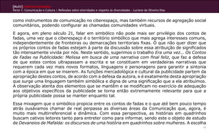 [Multi]rreferencialidades
Parte 1: Comunicação e Cultura | Reflexões sobre alteridades e respeito às diversidades – Luciene de Oliveira Dias


como instrumentos de comunicação no ciberespaço, mas também recursos de agregação social
comunitários, podendo configurar as chamadas comunidades virtuais.
E agora, em pleno século 21, falar em simbólico não pode mais ser privilégio dos contos de
fadas, uma vez que o ciberespaço é o território simbólico que mais agrega interesses comuns,
independentemente de fronteiras ou demarcações territoriais fixas. O que não quer dizer que
os próprios contos de fadas estejam à parte da discussão sobre essa atribuição de significados
tão intensamente vivida por nós. Neste sentido, sugerimos o trabalho Era uma vez... Os Contos
de Fadas na Publicidade: Melissa em busca de uma narrativa com final feliz, que faz a defesa
de que estes contos ultrapassam a escrita e se constituem em verdadeiras narrativas que
requerem cada vez mais novos formatos, linguagens e personagens para garantir a sintonia
com a época em que se inserem. As funções mercadológica e cultural da publicidade partem da
apropriação destes contos, de acordo com a defesa da autora, e é exatamente desta apropriação
que surge uma linguagem também simbólica e digna de uma significação que a ela atribuímos.
A observação atenta dos elementos que se mantêm e se modificam no exercício de adequação
aos objetivos específicos da publicidade se torna então extremamente relevante para que a
própria publicidade possa se manter enquanto tal.
Essa mixagem que o simbólico propicia entre os contos de fadas e o que até bem pouco tempo
atrás ousávamos chamar de real perpassa as diversas áreas da Comunicação que, agora, é
muito mais multirreferencial e dinâmica. Com essa perspectiva, as histórias em quadrinhos
buscam cativos leitores tanto para entreter como para informar, sendo este o objeto de estudo
de Devaneios de Mafalda: os discursos de uma história em quadrinhos sobre mulheres. A escolha
                                                                                                                     11
 