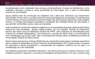 [Multi]rreferencialidades
Parte 2: Comunicação e Cidadania | Cidadania na perspectiva sistêmica: por um mundo sustentável - Kelley Cristine Gasque

da globalização como catalisador das culturas contemporâneas. O papel do bibliotecário, como
mediador, abrange o acesso à vasta quantidade de informação, com o olhar na identidade
cultural da comunidade.
Sousa (2003) trata da construção da cidadania sob a ótica dos indivíduos que disseminam
informações. Para o autor, o grande acesso às novas tecnologias tem propiciado o surgimento de
muitas notícias, em que os produtores de informação não são somente repórteres, mas cidadãos
comuns. O modelo participativo possibilita a ampliação das múltiplas fontes de informação, o
que permite contemplar outras vozes da sociedade.
Outro sentido do conceito de cidadania relaciona-se à necessidade de preservação do patrimônio
cultural de uma sociedade. Santos (2009) propõe, em seu trabalho “Estudo do tratamento
técnico das obras raras da Biblioteca Central da UFMT: uma proposta de manualização para
critérios de raridade bibliográfica”, uma síntese do conceito de obras raras e a construção de
uma metodologia que busca maior rigor no tombamento dessas obras na Biblioteca Central da
Universidade Federal de Mato Grosso.
Nessa mesma perspectiva, Feitosa (2009) discute a importância das regras e métodos específicos
para a análise de fotografias do Museu histórico de Rondonópolis- MT. A preservação e o acesso
do patrimônio cultural possibilitam a compreensão da trajetória histórica de um povo e a
consolidação de uma identidade.
Os trabalhos apresentam questões relevantes, mas observamos que os autores inscritos no GT
Cidadania parecem relacionar o conceito ao paradigma antropocêntrico, em que o homem está
                                                                                                                           112
 
