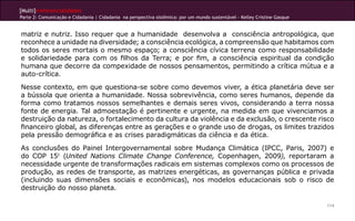 [Multi]rreferencialidades
Parte 2: Comunicação e Cidadania | Cidadania na perspectiva sistêmica: por um mundo sustentável - Kelley Cristine Gasque


matriz e nutriz. Isso requer que a humanidade desenvolva a consciência antropológica, que
reconhece a unidade na diversidade; a consciência ecológica, a compreensão que habitamos com
todos os seres mortais o mesmo espaço; a consciência cívica terrena como responsabilidade
e solidariedade para com os filhos da Terra; e por fim, a consciência espiritual da condição
humana que decorre da compexidade de nossos pensamentos, permitindo a crítica mútua e a
auto-crítica.
Nesse contexto, em que questiona-se sobre como devemos viver, a ética planetária deve ser
a bússola que orienta a humanidade. Nossa sobrevivência, como seres humanos, depende da
forma como tratamos nossos semelhantes e demais seres vivos, considerando a terra nossa
fonte de energia. Tal admoestação é pertinente e urgente, na medida em que vivenciamos a
destruição da natureza, o fortalecimento da cultura da violência e da exclusão, o crescente risco
financeiro global, as diferenças entre as gerações e o grande uso de drogas, os limites trazidos
pela pressão demográfica e as crises paradigmáticas da ciência e da ética.
As conclusões do Painel Intergovernamental sobre Mudança Climática (IPCC, Paris, 2007) e
do COP 151 (United Nations Climate Change Conference, Copenhagen, 2009), reportaram a
necessidade urgente de transformações radicais em sistemas complexos como os processos de
produção, as redes de transporte, as matrizes energéticas, as governanças pública e privada
(incluindo suas dimensões sociais e econômicas), nos modelos educacionais sob o risco de
destruição do nosso planeta.

                                                                                                                           114
 