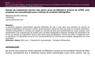 [Multi]rreferencialidades
Parte 2: Comunicação e Cidadania | Estudo do tratamento técnico das obras raras da Biblioteca Central da UFMT: uma proposta de manualização
para critérios de raridade bibliográfica - Admeire da Silva Santos


Estudo do tratamento técnico das obras raras da Biblioteca Central da UFMT: uma
proposta de manualização para critérios de raridade bibliográfica
Admeire da Silva Santos
UFMT/CUR
admeire@hotmail.com


Resumo
A presente pesquisa apresentará algumas definições do que é uma obra rara partindo de teorias de
autores e bibliófilos que discutem o tema, demonstrando o ponto de vista que cada um ressalta referente à
raridade bibliográfica, e a síntese da relação do conceito de obra rara apresentada por esses autores, será
apresentada uma metodologia de análise para raridade bibliográfica tratando também da importância de
se ter um estudo do tratamento técnico das obras raras da Biblioteca Central da UFMT e finalizando com
a relevância e os benefícios de se ter um manual definindo os critérios para raridade bibliográfica em uma
instituição.
Palavras- chave: Obra rara – Proposta de manualização – Raridade bibliográfica.



INTRODUÇÃO
De acordo com pesquisa inicial realizada na Biblioteca Central da Universidade Federal de Mato
Grosso, percebemos que a biblioteca possui obras classificadas como raras, porém, não se
                                                                                                                                        117
 