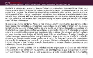 [Multi]rreferencialidades
Parte 1: Comunicação e Cultura | Reflexões sobre alteridades e respeito às diversidades – Luciene de Oliveira Dias


de Mafalda, criada pelo argentino Joaquín Salvador Lavado (Quino) na década de 1960, está
fundamentada na crença de que esta personagem alimenta um caráter contestador e tem uma
capacidade “singular” de analisar os costumes da sociedade latina urbana, questionando-os,
ainda que sendo uma criança. Uma grande contribuição desta análise é a de que os quadrinhos de
Mafalda ainda vinculam à mulher a atividades domésticas e subordinada à dominação masculina.
Ou seja, gênero e sexualidade ainda precisam de alguns pontos para que Mafalda faça vingar
o seu caráter contestador.
O que não podemos perder de foco é o rico processo criativo envolvente, que garante vida a
todas essas interpretações. As mudanças vivenciadas pela animação implicam em mudanças
também neste processo criativo e crítico da arte e esta é a principal discussão apresentada em
Criatividade na rede: As invenções tecnológicas e animação interativa. A interação propiciada
pela arte tecnológica já demanda que os próprios atores dessa interatividade ganhem e digam
de suas próprias experiências, atribuindo seus próprios significados. O artigo trabalha as
várias mudanças experimentadas pela animação em seus processos de criação e produção,
demarcando historicamente essas mudanças a partir do desenvolvimento do computador,
elaboração de softwares de produção de imagens digitais, e chegando à sua publicação na
internet. O argumento é de que a inserção da animação no universo do ciberespaço acrescenta
a ela novas formas de expressão.
Esse próprio universo já conta com elementos de auto-organização e capazes de nos sinalizar
a necessidade de se pensar em novas formas de abordagem para que consigamos sobreviver
com criatividade. Mostrar que a web proporciona grande interatividade de informações,
                                                                                                                     12
 