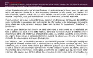 [Multi]rreferencialidades
Parte 2: Comunicação e Cidadania | Estudo do tratamento técnico das obras raras da Biblioteca Central da UFMT: uma proposta de manualização
para critérios de raridade bibliográfica - Admeire da Silva Santos


acima. Ressaltam também que a importância da obra não esta somente em aspectos externos
como, por exemplo, ilustração, a capa, iluminuras, gravuras em alto relevo, mas também em
fatores interno, quando se trata do conteúdo da obra. Os fatores são diversos e nem sempre
seguem um padrão, mas que dependem do contexto em que a obra será analisada.
Porém, existem obras que independentes de estarem em bibliotecas particulares de bibliófilos
ou de instituição resguardadas por profissionais da informação, serão catalogadas como rara,
isto é obras que serão raras em qualquer lugar, que é o caso de Incunábulos4, brasiliana5 e
brasiliense6.
Como se pode observar para definir um obra como rara a análise terá de ser realizada em
todo o contexto da qual a obra esta inserida, para isso é preciso estudar a historicidade de
determinada obra, isto é fazer sua analise bibliológica7, essa análise possibilita o conhecimento
da origem dessas obras e conseqüentemente ajudará na elaboração de uma manual para
definição de critérios para a raridade bibliográfica.
Para Pinheiro, (2001), é necessário formalizar uma metodologia para a conceituação de raridade
bibliográfica, Pinheiro propõe como o primeiro passo a definição dos conceitos de Raro, Único
e Precioso, para a autora Raro é aquilo que é raro em qualquer lugar do mundo; Único quando
se tem a idéia de único exemplar conhecido no mundo e Precioso quando se refere a coleções
importantes para determinada instituições, geralmente as coleções que aqui deveriam estar
inseridas são aquelas que contem obras de personalidades relevantes para a instituição, dos
                                                                                                                                        124
 