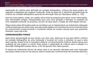 [Multi]rreferencialidades
Parte 2: Comunicação e Cidadania | Estudo do tratamento técnico das obras raras da Biblioteca Central da UFMT: uma proposta de manualização
para critérios de raridade bibliográfica - Admeire da Silva Santos


elaboração de critérios para definição de raridade bibliográfica, critérios dos quais podem ser
seguidos e adaptados por qualquer instituição. Pode-se observar a relevância da elaboração de
critérios de raridade bibliográfica partindo da afirmação feita por Rodrigues (2006, p. 116):
Acervos raros podem, ainda, ser usados como fonte de pesquisa para gerar novas informações,
pois informações antigas, transportadas para uma nova geração e inseridas no cotidiano de
uma realidade existente no presente, servem de base para a criação de informações futuras.
Observando estas afirmações pode-se considerar que é indispensável um tratamento adequado
e diferenciado para as obras raras, pois elas estão ligadas com estudos futuros em diversas áreas
do conhecimento proporcionando o constante estudo de nossas culturas para que possamos
entender nosso dia-a-dia.
CONSIDERAÇÕES FINAIS
Após breve apresentação do que venha a ser obra rara, observou-se que para definir critérios
de raridade bibliográfica de uma instituição é levando em conta o contexto na qual a obra
está inserida, dessa forma é necessário elaborar um levantamento histórico dessas obras para
avaliação de sua origem e a partir disso propor a elaboração de critérios para a seleção e a
descrição bibliográfica dessas obras, a fim de garantir-lhes salva-guarda.
O estudo do tratamento técnico de obras raras é um assunto relevante para uma instituição
que possui obras raras em seu acervo, assim é essencial o conhecimento de conceitos básicos e
                                                                                                                                        126
 