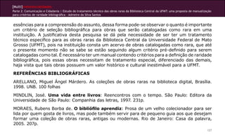 [Multi]rreferencialidades
Parte 2: Comunicação e Cidadania | Estudo do tratamento técnico das obras raras da Biblioteca Central da UFMT: uma proposta de manualização
para critérios de raridade bibliográfica - Admeire da Silva Santos


essências para a compreensão do assunto, dessa forma pode-se observar o quanto é importante
um critério de seleção bibliográfica para obras que serão catalogadas como rara em uma
instituição. A justificativa desta pesquisa se dá pela necessidade de ser ter um tratamento
técnico especifico para as obras raras da Biblioteca Central da Universidade Federal de Mato
Grosso (UFMT), pois na instituição consta um acervo de obras catalogadas como rara, que até
o presente momento não se sabe se estão seguindo algum critério pré-definido para serem
catalogadas como tal. é necessário ter um manual contendo critérios para a definição de raridade
bibliográfica, pois essas obras necessitam de tratamento especial, diferenciado das demais,
haja vista que tais obras possuem um valor histórico e cultural inestimável para a UFMT.
REFERÊNCIAS BIBLIOGRÁFICAS
ARELLANO, Miguel Ángel Márdero. As coleções de obras raras na biblioteca digital, Brasília.
1998. UNB. 100 folhas
MINDLIN, José. Uma vida entre livros: Reencontros com o tempo. São Paulo: Editora da
Universidade de São Paulo: Companhia das letras, 1997. 231p.
MORAES, Rubens Borba de. O bibliófilo aprendiz: Prosa de um velho colecionador para ser
lida por quem gosta de livros, mas pode também servir para de pequeno guia aos que desejam
formar uma coleção de obras raras, antigas ou modernas. Rio de Janeiro: Casa da palavra,
2005. 207p.
                                                                                                                                        127
 