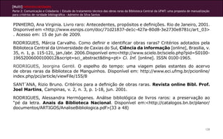 [Multi]rreferencialidades
Parte 2: Comunicação e Cidadania | Estudo do tratamento técnico das obras raras da Biblioteca Central da UFMT: uma proposta de manualização
para critérios de raridade bibliográfica - Admeire da Silva Santos


PINHEIRO, Ana Virginia. Livro raro: Antecedentes, propósitos e definições. Rio de Janeiro, 2001.
Disponivel em <http://www.esnips.com/doc/71d21837-de1c-427a-80d8-3e2730e8781c/art_03>
. Acesso em: 15 de jun de 2009.
RODRIGUES, Márcia Carvalho. Como definir e identificar obras raras? Critérios adotados pela
Biblioteca Central da Universidade de Caxias do Sul, Ciência da informação [online], Brasilia, v.
35, n. 1, p. 115-121, jan./abr. 2006.Disponível em:<http://www.scielo.br/scielo.php?pid=S0100-
19652006000100012&script=sci_abstract&tlng=pt> Ci. Inf. [online]. ISSN 0100-1965.
RODRIGUES, Jeorgina Gentil. O espelho do tempo: uma viagem pelas estantes do acervo
de obras raras da Biblioteca de Manguinhos. Disponível em: http://www.eci.ufmg.br/pcionline/
index.php/pci/article/viewFile/155/8
SANT´ANA, Rizio Bruno. Critérios para a definição de obras raras. Revista online Bibl. Prof.
Joel Martins, Campinas, v. 2, n. 3, p. 1-18, jun. 2001.
RODRIGUES, Alessandra Hermógenes. Análise bibliológica de livros raros: a preservação ao
“pé da letra. Anais da Biblioteca Nacional. Disponível em:<http://catalogos.bn.br/planor/
documentos/ARTIGOS/AnaliseBibliologica.pdf>(33 a 48)




                                                                                                                                        128
 
