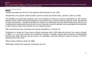 [Multi]rreferencialidades
Parte 2: Comunicação e Cidadania | Estudo do tratamento técnico das obras raras da Biblioteca Central da UFMT: uma proposta de manualização
para critérios de raridade bibliográfica - Admeire da Silva Santos


Notas
1
 Tablete de argila que servira como suporte informacional no sec. XVII.
2
 Pergaminho era suporte confeccionado a partir de pele de animal sendo, carneiro, cabra ou vitela.
3
 Os bibliófilos em particular possuem uma certa paixão por obras com poucos exemplares ou até mesmo
edições únicas, diferenciando das biblioteca universitárias que muitas vezes por falta de verba, geralmente
no caso das publicas , não dão prioridade em adquirir um exemplar único de determinada obra, ate por que
o bibliotecário responsável deve pensar em seus usuários no que irá atender sua necessidade informacional,
o valor cultural, neste caso sempre vem em segundo plano.
4
 São os primeiros livros impressos por prensa tipográfica, no século XV.
5
 Brasiliana é o grupo de “livros sobre o Brasil impressos entre 1504 (data do primeiro livro sobre o Brasil)
e 1900, e (...) os livros escritos por brasileiros durante o período colonial (das primeiras manifestações
literárias até 1808, data em que se encerra, na realidade, o período colonial e onde se começa a imprimir
regularmente entre nós).”
6
    Obras sobre o Brasil a partir de 1808.
7
 Bibliologia: Estudo dos aspectos intrínsecos do livro.




                                                                                                                                        129
 