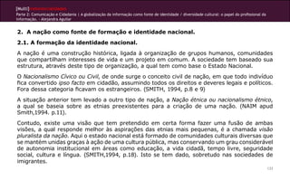 [Multi]rreferencialidades
Parte 2: Comunicação e Cidadania | A globalização da informação como fonte de identidade / diversidade cultural: o papel do profissional da
informação. - Alejandra Aguilar


2. A nação como fonte de formação e identidade nacional.
2.1. A formação da identidade nacional.
A nação é uma construção histórica, ligada à organização de grupos humanos, comunidades
que compartilham interesses de vida e um projeto em comum. A sociedade tem baseado sua
estrutura, através deste tipo de organização, a qual tem como base o Estado Nacional.
O Nacionalismo Cívico ou Civil, de onde surge o conceito civil de nação, em que todo indivíduo
fica convertido ipso facto em cidadão, assumindo todos os direitos e deveres legais e políticos.
Fora dessa categoria ficavam os estrangeiros. (SMITH, 1994, p.8 e 9)
A situação anterior tem levado a outro tipo de nação, a Nação étnica ou nacionalismo étnico,
a qual se baseia sobre as etnias preexistentes para a criação de uma nação. (NAIM apud
Smith,1994. p.11).
Contudo, existe uma visão que tem pretendido em certa forma fazer uma fusão de ambas
visões, a qual responde melhor às aspirações das etnias mais pequenas, é a chamada visão
pluralista da nação. Aqui o estado nacional está formado de comunidades culturais diversas que
se mantém unidas graças à ação de uma cultura pública, mas conservando um grau considerável
de autonomia institucional em áreas como educação, a vida cidadã, tempo livre, seguridade
social, cultura e língua. (SMITH,1994, p.18). Isto se tem dado, sobretudo nas sociedades de
imigrantes.
                                                                                                                                              133
 