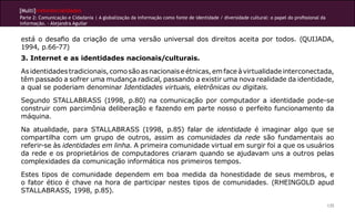 [Multi]rreferencialidades
Parte 2: Comunicação e Cidadania | A globalização da informação como fonte de identidade / diversidade cultural: o papel do profissional da
informação. - Alejandra Aguilar


está o desafio da criação de uma versão universal dos direitos aceita por todos. (QUIJADA,
1994, p.66-77)
3. Internet e as identidades nacionais/culturais.
As identidades tradicionais, como são as nacionais e étnicas, em face à virtualidade interconectada,
têm passado a sofrer uma mudança radical, passando a existir uma nova realidade da identidade,
a qual se poderiam denominar Identidades virtuais, eletrônicas ou digitais.
Segundo STALLABRASS (1998, p.80) na comunicação por computador a identidade pode-se
construir com parcimônia deliberação e fazendo em parte nosso o perfeito funcionamento da
máquina.
Na atualidade, para STALLABRASS (1998, p.85) falar de identidade é imaginar algo que se
compartilha com um grupo de outros, assim as comunidades da rede são fundamentais ao
referir-se às identidades em linha. A primeira comunidade virtual em surgir foi a que os usuários
da rede e os proprietários de computadores criaram quando se ajudavam uns a outros pelas
complexidades da comunicação informática nos primeiros tempos.
Estes tipos de comunidade dependem em boa medida da honestidade de seus membros, e
o fator ético é chave na hora de participar nestes tipos de comunidades. (RHEINGOLD apud
STALLABRASS, 1998, p.85).

                                                                                                                                              135
 