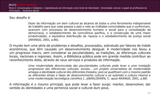 [Multi]rreferencialidades
Parte 2: Comunicação e Cidadania | A globalização da informação como fonte de identidade / diversidade cultural: o papel do profissional da
informação. - Alejandra Aguilar


Seu desafio é:
                   Fazer da informação um bem cultural ao alcance de todos e uma ferramenta indispensável
                   de trabalho para que cada pessoa e país e nele as múltiplas comunidades que o conformam,
                   avancem com processos de desenvolvimento humano e social para a consolidação da
                   democracia, o estabelecimento da convivência pacifica, e a consecução de uma maior
                   produtividade, a equitativa distribuição da riqueza e o estabelecimento da justiça social
                   (ARANGO, 2001, p.86).

O mundo tem uma série de problemas e desafios, provocados, sobretudo por fatores de índole
econômicos, que têm causado um desenvolvimento desigual. A modernidade nos levou a
um progresso macro, sem considerar as peculiaridades, as tradições, as diferenças culturais
locais, nacionais e regionais. Assim, a Biblioteca pública pode em grande medida contribuir ao
reconhecimento disto, através de seus serviços e produtos de informação.
                   Uma modernidade desvinculada das peculiaridades culturais pode levar a uma nivelação
                   progressiva das diferencias culturais, sociais... um projeto universalista de modernidade
                   ameaça a identidade cultural dos diferentes Estados; pois se qualificam com o mesmo padrão
                   as diferentes etnias e fases de desenvolvimento cultural e se submete a cultura mesma a
                   uma modernização tecnológica cientifica (...)(BARLOEWEN, C. apud ARANGO, 2001, p.88)

A informação é o insumo principal, que pode levar a fazer surgir, manter, desenvolver, dar
sentido às identidades e uma pertencia social e cultural dum povo.
                                                                                                                                              137
 