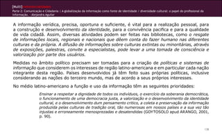 [Multi]rreferencialidades
Parte 2: Comunicação e Cidadania | A globalização da informação como fonte de identidade / diversidade cultural: o papel do profissional da
informação. - Alejandra Aguilar


A informação verídica, precisa, oportuna e suficiente, é vital para a realização pessoal, para
a construção e desenvolvimento da identidade, para a convivência pacifica e para a qualidade
de vida cidadã. Assim, diversas atividades podem ser feitas nas bibliotecas, como o resgate
de informações locais, regionais e nacionais que dêem conta do fazer humano nas diferentes
culturas e da própria. A difusão de informações sobre culturas extintas ou minoritárias, através
de exposições, palestras, convite a especialistas, pode levar a uma tomada de consciência e
valorização por parte dos usuários.
Medidas no âmbito político precisam ser tomadas para a criação de políticas e sistemas de
informação que considerem os interesses de região latino-americana e em particular cada nação
integrante desta região. Países desenvolvidos já têm feito suas próprias políticas, inclusive
considerando as nações do terceiro mundo, mas de acordo a seus próprios interesses.
No médio latino-americano a função e uso da informação têm as seguintes prioridades:
                   Ensinar a respeitar a dignidade de todos os indivíduos, o exercício da soberania democrática,
                   o funcionamento de uma democracia justa, a valorização e o desenvolvimento da identidade
                   cultural, e o desenvolvimento dum pensamento critico, a coleta e preservação da informação
                   produzida pelas culturas de tradição oral, tão numerosas em nossos países e a sua vez tão
                   injustas e erroneamente menosprezadas e desatendidas (GOYTOSOLO apud ARANGO, 2001,
                   p. 90).


                                                                                                                                              138
 