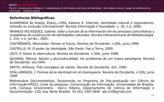 [Multi]rreferencialidades
Parte 2: Comunicação e Cidadania | A globalização da informação como fonte de identidade / diversidade cultural: o papel do profissional da
informação. - Alejandra Aguilar


Referências Bibliográficas.
ALVARENGA de Araújo, Eliany; LIMA, Katiane A. Internet, identidade cultural e regionalismo:
inclusão ou exclusão informacional? Revista Informação e Sociedade. v. 10, n.2, 2000.
ARANGO VELASQUEZ, Gabriel. Valor y función de la información em los procesos comunitários y
ciudadanos de construcción de identidades culturales. Revista Interamericana de Bibliotecologia.
v. 214, n.2, jul-dic., 2001.
CASTAÑARES, Wenceslao. Pensar el futuro. Revista de Occidente. n.206, junio 1998.
CASTELLS, M. O poder da identidade, São Paulo: Paz e Terra, 2000.
LÉVY, P. Sobre la cibercultura. Revista de Occidente. n.206, junio 1998.
QUIJADA, Mônica. Nación y pluriculturalidad: los problemas de um nuevo paradigma. Revista
de Occidente. oct.1994.
SMITH, Anthony. Três conceptos de nación. Revista de Occidente. Oct. 1994.
STALLABRASS, J. Formas de la identidad em el ciberespacio. Revista de Occidente. n.206, junio
1998
Bibliotecária Documentalista. Doutoranda no Programa de Pós-graduação em Ciência de
Informação-PPGCI, Linha de pesquisa: Comunicação da Informação. Universidade de Brasília-
UnB, Campus Universitário     Darcy Ribeiro, Departamento de Ciência de Informação e
Documentação- CID, Asa Norte Brasília 55 (61) 3307-2842 ale.cinf@gmail.com
                                                                                                                                              140
 