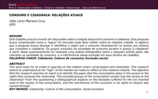 [Multi]rreferencialidades
Parte 2: Comunicação e Cidadania | Consumo e cidadania: relações atuais - João Lúcio Mariano Cruz


CONSUMO E CIDADANIA: RELAÇÕES ATUAIS
João Lúcio Mariano Cruz
UFG


RESUMO
Este trabalho procura investir em discussões sobre a relação atual entre consumo e cidadania. Esta pesquisa
busca compreender como a “lógica” do mercado pode fazer refletir sobre as relações cidadãs. O objetivo
que a pesquisa busca alcançar é identificar o papel que o consumo desempenha no acesso aos direitos
que compõem a cidadania. Os grupos excluídos da sociedade de consumo perdem o acesso à cidadania?
A partir deste questionamento foi realizada uma análise bibliográfica sobre o bloqueio sofrido pelos não
inseridos na sociedade do consumo, e a interferência dessa exclusão em seus direitos de cidadãos.
PALAVRAS-CHAVE: Cidadania; Cultura de consumo; Exclusão social.

ABSTRACT
This work looks for to invest in quarrels on the relation enters consumption and citizenship. This research
search to understand as the “logic” of the market can make to reflect on the relations citizens. The objective
that the research searches to reach is to identify the paper that the consumption plays in the access to the
rights that compose the citizenship. The excluded groups of the consumption society lose the access to the
citizenship? From this questioning a bibliographical analysis on the blockade suffered for the not inserted
ones in the society of the consumption, and the interference of this exclusion in its rights of citizens was
carried through.
KEY-WORDS: Citizenship; Culture of the consumption; Social exclusion.
                                                                                                           141
 