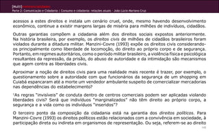[Multi]rreferencialidades
Parte 2: Comunicação e Cidadania | Consumo e cidadania: relações atuais - João Lúcio Mariano Cruz


acessos a estes direitos e instala um cenário cruel, onde, mesmo havendo desenvolvimento
econômico, continue a existir margens largas de miséria para milhões de indivíduos, cidadãos.
Outras garantias compõem a cidadania além dos direitos sociais expostos anteriormente.
Na história brasileira, por exemplo, os direitos civis de milhões de cidadãos brasileiros foram
violados durante a ditadura militar. Manzini-Covre (1993) expõe os direitos civis considerando-
os principalmente como liberdade de locomoção, do direito ao próprio corpo e de segurança.
Portanto, em regimes autoritários, como o período militar brasileiro, a violência física e psicológica
resultantes da repressão, da prisão, do abuso de autoridade e da intimidação são mecanismos
que agem contra as liberdades civis.
Aproximar a noção de direitos civis para uma realidade mais recente é trazer, por exemplo, o
questionamento sobre a autoridade com que funcionários da segurança de um shopping em
Cuiabá espancaram até a morte um vendedor ambulante suspeito de comercializar mercadorias
nas dependências do estabelecimento?
1
 As regras “invisíveis” de conduta dentro de centros comerciais podem ser aplicadas violando
liberdades civis? Será que indivíduos “marginalizados” não têm direito ao próprio corpo, a
segurança e a vida como os indivíduos “inseridos”?
O terceiro ponto da composição da cidadania está na garantia dos direitos políticos. Para
Manzini-Covre (1993) os direitos políticos estão relacionados com a convivência em sociedade, à
participação direta ou indireta em organismos de representação. Ou seja, referem-se ao direito
                                                                                                    143
 