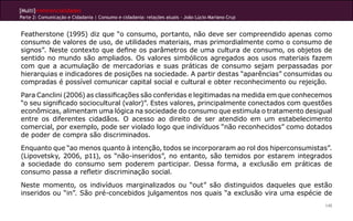 [Multi]rreferencialidades
Parte 2: Comunicação e Cidadania | Consumo e cidadania: relações atuais - João Lúcio Mariano Cruz


Featherstone (1995) diz que “o consumo, portanto, não deve ser compreendido apenas como
consumo de valores de uso, de utilidades materiais, mas primordialmente como o consumo de
signos”. Neste contexto que define os parâmetros de uma cultura de consumo, os objetos de
sentido no mundo são ampliados. Os valores simbólicos agregados aos usos materiais fazem
com que a acumulação de mercadorias e suas práticas de consumo sejam perpassadas por
hierarquias e indicadores de posições na sociedade. A partir destas “aparências” consumidas ou
compradas é possível comunicar capital social e cultural e obter reconhecimento ou rejeição.
Para Canclini (2006) as classificações são conferidas e legitimadas na medida em que conhecemos
“o seu significado sociocultural (valor)”. Estes valores, principalmente conectados com questões
econômicas, alimentam uma lógica na sociedade do consumo que estimula o tratamento desigual
entre os diferentes cidadãos. O acesso ao direito de ser atendido em um estabelecimento
comercial, por exemplo, pode ser violado logo que indivíduos “não reconhecidos” como dotados
de poder de compra são discriminados.
Enquanto que “ao menos quanto à intenção, todos se incorporaram ao rol dos hiperconsumistas”.
(Lipovetsky, 2006, p11), os “não-inseridos”, no entanto, são temidos por estarem integrados
a sociedade do consumo sem poderem participar. Dessa forma, a exclusão em práticas de
consumo passa a refletir discriminação social.
Neste momento, os indivíduos marginalizados ou “out” são distinguidos daqueles que estão
inseridos ou “in”. São pré-concebidos julgamentos nos quais “a exclusão vira uma espécie de
                                                                                                    145
 