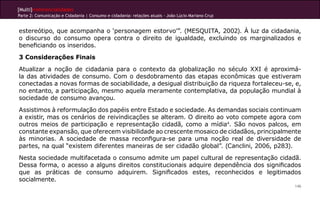 [Multi]rreferencialidades
Parte 2: Comunicação e Cidadania | Consumo e cidadania: relações atuais - João Lúcio Mariano Cruz


estereótipo, que acompanha o ‘personagem estorvo’”. (MESQUITA, 2002). À luz da cidadania,
o discurso do consumo opera contra o direito de igualdade, excluindo os marginalizados e
beneficiando os inseridos.
3 Considerações Finais
Atualizar a noção de cidadania para o contexto da globalização no século XXI é aproximá-
la das atividades de consumo. Com o desdobramento das etapas econômicas que estiveram
conectadas a novas formas de sociabilidade, a desigual distribuição da riqueza fortaleceu-se, e,
no entanto, a participação, mesmo aquela meramente contemplativa, da população mundial à
sociedade de consumo avançou.
Assistimos à reformulação dos papéis entre Estado e sociedade. As demandas sociais continuam
a existir, mas os cenários de reivindicações se alteram. O direito ao voto compete agora com
outros meios de participação e representação cidadã, como a mídia4. São novos palcos, em
constante expansão, que oferecem visibilidade ao crescente mosaico de cidadãos, principalmente
às minorias. A sociedade de massa reconfigura-se para uma noção real de diversidade de
partes, na qual “existem diferentes maneiras de ser cidadão global”. (Canclini, 2006, p283).
Nesta sociedade multifacetada o consumo admite um papel cultural de representação cidadã.
Dessa forma, o acesso a alguns direitos constitucionais adquire dependência dos significados
que as práticas de consumo adquirem. Significados estes, reconhecidos e legitimados
socialmente.
                                                                                                    146
 