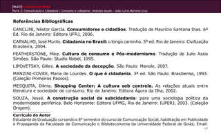 [Multi]rreferencialidades
Parte 2: Comunicação e Cidadania | Consumo e cidadania: relações atuais - João Lúcio Mariano Cruz


Referências Bibliográficas
CANCLINI, Néstor García. Consumidores e cidadãos. Tradução de Maurício Santana Dias. 6ª
Ed. Rio de Janeiro: Editora UFRJ, 2006.
CARVALHO, José Murilo. Cidadania no Brasil: o longo caminho. 5º ed. Rio de Janeiro: Civilização
Brasileira, 2004.
FEATHERSTONE, Mike. Cultura de consumo e Pós-modernismo. Tradução de Julio Assis
Simões. São Paulo: Studio Nobel, 1995.
LIPOVETSKY, Gilles. A sociedade da decepção. São Paulo: Manole, 2007.
MANZINI-COVRE, Maria de Lourdes. O que é cidadania. 3ª ed. São Paulo: Brasiliense, 1993.
(Coleção Primeiros Passos).
MESQUITA, Dilma. Shopping Center: A cultura sob controle. As relações atuais entre
literatura e sociedade de consumo. Rio de Janeiro: Editora Ágora da Ilha, 2002.
SOUZA, Jessé. A construção social da subcidadania: para uma sociologia política da
modernidade periférica. Belo Horizonte: Editora UFMG, Rio de Janeiro: IUPERJ, 2003. (Coleção
Origem).
Curriculo do Autor
Estudante de Graduação cursando o 8° semestre do curso de Comunicação Social, habilitação em Publicidade
e Propaganda da Faculdade de Comunicação e Biblioteconomia da Universidade Federal de Goiás; Email:
                                                                                                     147
 
