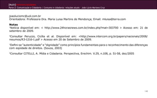[Multi]rreferencialidades
Parte 2: Comunicação e Cidadania | Consumo e cidadania: relações atuais - João Lúcio Mariano Cruz



joaoluciomc@uol.com.br
Orientadora: Professora Dra. Maria Luisa Martins de Mendonça; Email: mluisa@terra.com

Notas
1
 Notícia disponível em: < http://www.24horasnews.com.br/index.php?mat=303700 > Acesso em: 21 de
setembro de 2009.
2
 Consultar Peruzzo, Cicília et al. Disponível em: <http://www.intercom.org.br/papers/nacionais/2008/
resumos/R3-1216-1.pdf > Acesso em 20 de Setembro de 2009.
3
 Defini-se “autenticidade” e “dignidade” como princípios fundamentais para o reconhecimento das diferenças
com eqüidade de direitos. (Souza, 2003)
4
    Consultar CITELLI, A. Mídia e Cidadania. Perspectiva, Erechim. V.29, n.108, p. 51-58, dez/2005




                                                                                                       148
 