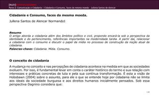 [Multi]rreferencialidades
Parte 2: Comunicação e Cidadania | Cidadania e Consumo, faces da mesma moeda - Jullena Santos de Alencar


Cidadania e Consumo, faces da mesma moeda.
Jullena Santos de Alencar Normando1


Resumo
O artigo aborda a cidadania além dos âmbitos político e civil, propondo encará-la sob a perspectiva da
identidade e do pertencimento, referências importantes na modernidade tardia. A partir daí, relacionar
a cidadania com o consumo e discutir o papel da mídia no processo de construção da noção atual de
cidadania.
Palavras-chave: Cidadania. Mídia. Consumo.



O conceito de cidadania
A mudança no conceito e nas percepções de cidadania acontece na medida em que as sociedades
evoluem. Por isso, é fundamental levar em conta o caráter histórico do termo e sua relação com
interesses e práticas concretas de luta e pela sua contínua transformação. É esta a visão de
Hobsbawn (2004) sobre o assunto, para ele o que se entende hoje por cidadania não se limita
aos ideais da sociedade burguesa e aos direitos humanos inicialmente pensados. Sob essa
perspectiva Dagnino considera que:

                                                                                                           149
 