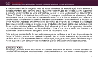 [Multi]rreferencialidades
Parte 1: Comunicação e Cultura | Reflexões sobre alteridades e respeito às diversidades – Luciene de Oliveira Dias


a compreender o Outro lançando mão de novos elementos de interpretação. Neste sentido, o
etnodocumentário pode ser uma chave riquíssima de construção de sentidos. Assim, sugerimos
o trabalho Experimentos de uma antropologia nativa: o texto audiovisual no documentário
“Wapté M’nhõnõ: a iniciação do jovem Xavante”, como uma possibilidade de abordagem eficaz
e envolvente desde que busquemos compreender este Outro, voltamos a repetir, em toda a sua
complexidade. O objetivo do trabalho é analisar o documentário “Wapté M’nhõnõ: a iniciação do
jovem Xavante”, realizado em 1999 durante as oficinas do programa de formação e capacitação
das populações indígenas para a realização de produtos audiovisuais sobre a sua cultura, dentro
de um projeto intitulado Vídeo nas Aldeias. Aqui, a busca é por trazer à luz alguns dos elementos
centrais da narrativa e do texto audiovisual sobre o ritual. Construímos, então, um discurso que
poderia ser considerado uma etnografia visual de seu próprio ritual.
Feita a devida apresentação do que podemos encontrar publicado a partir das discussões deste
Grupo de Trabalho, mantemos a hipótese de que tão vastas quanto as escritas aqui apresentadas
serão as leituras que as mesmas atrairão. Sempre poli, inter, pluri, multi, como bem aludiu Edgar
Morin, sugerimos um bom proveito do material que tão afetuosamente disponibilizamos.


Currículo da Autora:
Antropóloga, jornalista, Mestre em Ciências do Ambiente, especialista em Estudos Culturais. Professora da
Faculdade de Comunicação e Biblioteconomia da Universidade Federal de Goiás. Email: lucienediasj@gmail.com


                                                                                                                     15
 