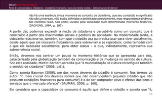 [Multi]rreferencialidades
Parte 2: Comunicação e Cidadania | Cidadania e Consumo, faces da mesma moeda - Jullena Santos de Alencar


                  não há uma essência única imanente ao conceito de cidadania, que seu conteúdo e significado
                  não são universais, não estão definidos e delimitados previamente, mas respondem à dinâmica
                  dos conflitos reais, tais como vividos pela sociedade num determinado momento histórico.
                  (DAGNINO, 1994, p. 107)

A partir daí, podemos expandir a noção de cidadania e percebê-la como um conceito que é
construído a partir dos movimentos sociais e políticos da sociedade. Na modernidade tardia, a
cidadania relaciona-se, também, com que o cidadão usa ou precisa usar para viver socialmente,
desde aquilo que ele necessita fisicamente para sobreviver e se reproduzir, como também com
o que ele necessita socialmente, para obter status – o que, indiretamente, representa sua
sobrevivência social.
Então, devemos nos centrar um pouco no momento histórico que se apresenta para nós,
caracterizado pela globalização também da comunicação e da mudança no sentido de cultura.
Sob esta realidade, Martín-Barbero acredita que “a mundialização da cultura reconfigura também
o sentido de cidadania” (2005, p.61).
Como aponta Bauman (2008), um dos novos deveres do cidadão é consumir. Nos termos do
autor: “o mais crucial dos deveres sociais que não desempenham [aqueles cidadão que não
possuem condições financeiras para consumir] é o de ser comprador ativo e efetivo dos bens e
serviços que o mercado oferece” (BAUMAN, 2008, p. 160).
Ele considera que a capacidade de consumo é aquilo que define o cidadão e aponta que “é,
                                                                                                           150
 