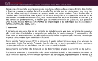 [Multi]rreferencialidades
Parte 2: Comunicação e Cidadania | Cidadania e Consumo, faces da mesma moeda - Jullena Santos de Alencar


Esta perspectiva amplia a compreensão da cidadania, relacionada apenas no âmbito dos direitos
e deveres e passa a englobar também as relações sociais que se estabelecem por meio das
práticas pelas quais os indivíduos se sentem parte das redes sociais. Como lembra García
Canclini, ser cidadão não é mais apenas ter direitos assegurados por aparelhos estatais ou ter
nascido em um determinado território, mas relaciona-se com as práticas sociais e culturais que
dão sentido de pertencimento, e “fazem que se sintam diferentes os [cidadãos] que possuem
uma mesma língua, formas semelhantes de organização e de satisfação das necessidades”
(GARCIA CANCLINI, 2006, p.35).
O consumo
O conceito de consumo liga-se ao conceito de cidadania uma vez que, por meio do consumo,
são construídas identidades e estabelecidas relações de pertencimento. O consumidor não
deve mais ser encarado como aquele sujeito manipulado e cooptado pelo sistema, movido por
ímpetos consumistas e por decisões irracionais.
Como aponta Featherstone (1995) o consumo é usado pelos indivíduos para criar vínculos ou
estabelecer distinções sociais. É através das decisões de consumo que os indivíduos montam o
conjunto de referências simbólicas que irá compor sua identidade.
Estes mesmo elementos irão distanciá-los de determinados grupos e aproximá-los de outros.
Precisamos entender o consumidor não como indivíduo isolado e desconectado do resto de
seus contextos sociais. O consumidor é portador de percepções, representações e valores que
                                                                                                           152
 
