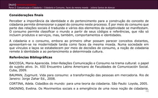 [Multi]rreferencialidades
Parte 2: Comunicação e Cidadania | Cidadania e Consumo, faces da mesma moeda - Jullena Santos de Alencar


Considerações finais
Perceber a importância da identidade e do pertencimento para a construção do conceito de
cidadania permite dimensionar o papel do consumo neste processo. É por meio do consumo que
parte das relações sociais é traduzida e vários dos elementos da subjetividade se manifestam.
O consumo permite classificar o mundo a partir de seus códigos e referências, que não só
incluem produtos e serviços, mas, também, comportamentos e identidades.
A cidadania e o consumo, embora ao primeiro olhar possam parecer conceitos distantes,
apresentam-se na modernidade tardia como faces da mesma moeda. Numa sociedade em
que vínculos e laços se estabelecem por meio de decisões de consumo, a noção de cidadania
remete à identidade a ao pertencimento a determinada cultura.
Referências Bibliográficas
BACCEGA, Maria Aparecida. Inter-Relações Comunicação e Consumo na trama cultural: o papel
do sujeito ativo. In. XIII Encuentro Latino Americano de Faculdades de Comunicación Social.
Cuba, 2009.
BAUMAN, Zygmunt. Vida para consumo: a transformação das pessoas em mercadoria. Rio de
Janeiro: Jorge Zahar Ed., 2008.
CORTINA, Adela. Cidadãos do mundo: para uma teoria da cidadania. São Paulo: Loyola, 2005.
DAGNINO, Evelina. Os Movimentos sociais e a emergência de uma nova noção de cidadania.
                                                                                                           155
 