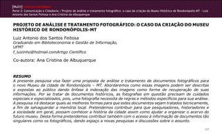 [Multi]rreferencialidades
Parte 2: Comunicação e Cidadania | Projeto de análise e tratamento fotográfico: o caso da criação do Museu Histórico de Rondonópolis-MT - Luiz
Antonio dos Santos Feitosa e Ana Cristina de Albuquerque


PROJETO DE ANÁLISE E TRATAMENTO FOTOGRÁFICO: O CASO DA CRIAÇÃO DO MUSEU
HISTÓRICO DE RONDONÓPOLIS-MT
Luiz Antonio dos Santos Feitosa
Graduando em Biblioteconomia e Gestão de Informação,
UFMT
f_luizinho@hotmail.comArtigo Científico

Co-autora: Ana Cristina de Albuquerque


RESUMO
A presente pesquisa visa fazer uma proposta de análise e tratamento de documentos fotográficos para
o novo Museu da cidade de Rondonópolis – MT. Abordaremos como essas imagens podem ser descritas
e expostas ao público dando ênfase à indexação das imagens como forma de recuperação de suas
informações. Por se tratar de documentos históricos, as fotografias em questão precisam de cuidados
especiais e especializados, pois, uma fotografia necessita de regras e métodos específicos para sua análise.
A pesquisa irá destacar quais as melhores formas para que estes documentos sejam tratados tecnicamente,
a fim de salvaguardar a memória local. Pretendemos contribuir para que pesquisadores, historiadores e
a sociedade em geral, possam conhecer a história da cidade assim como ajudar a organizar o acervo do
futuro museu. Desta forma pretendemos contribuir também com o acesso à informação de documentos tão
singulares como os fotográficos, dando espaço a novas pesquisas e discussões sobre o assunto.

                                                                                                                                           157
 