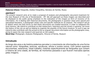 [Multi]rreferencialidades
Parte 2: Comunicação e Cidadania | Projeto de análise e tratamento fotográfico: o caso da criação do Museu Histórico de Rondonópolis-MT - Luiz
Antonio dos Santos Feitosa e Ana Cristina de Albuquerque


Palavras-Chave: Fotografia, Análise Fotográfica, Retratos de Família, Museu

ABSTRACT
The present research aims at to make a proposal of analysis and photographic document treatment for
the new Museum of the city of Rondonópolis - MT. We will approach as these images can described and
be displayed to the public giving emphasis to the indexation of the images as form of recovery of its
information. For if dealing with historical documents, the photographs in question need cares special and
specialized therefore, a photograph needs rules and specific methods for its analysis. The research will go
to detach which the best forms so that these documents are treated technical, in order to safeguard the
local memory. We intend to contribute so that researchers, historians and the society in general, can know
the history of the city as well as helping to organize the quantity of the future museum. In such a way we
intend to also contribute with the access to the so singular document information as the photographic ones,
giving to space the new research and quarrels on the subject.
Word-Key: Photograph, Analyzes Photographic, Pictures of Family, Museum



Introdução
Ao longo dos anos e da história podemos perceber o crescimento de informações de uma forma
natural como: fotografias, pinturas, esculturas, ofícios e muitos outros. Com tantos suportes
documentais, estaremos, neste trabalho, tratando especificamente de fotografias que contam
a história de uma cidade, de famílias, de momentos passados e que ficaram marcados apenas
pelas imagens.
                                                                                                                                           158
 