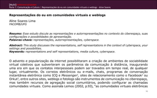 [Multi]rreferencialidades
Parte 1: Comunicação e Cultura | Representações do eu em comunidades virtuais e weblogs - Aline Soares


Representações do eu em comunidades virtuais e weblogs
Aline Soares Lima
FACOMB/UFG


Resumo: Esse estudo discute as representações e autorrepresentações no contexto do ciberespaço, suas
configurações e possibilidades de apresentação.
Palavras-chave: representações, autorrepresentações, cyberspace.

Abstract: This study discusses the representations, self representations in the context of cyberspace, your
settings and possibilities.
Keywords: representations and self representations, media culture, cyberspace.


O advento e popularização da internet possibilitaram a criação de ambientes de sociabilidade
virtual coletivos que subverteram os parâmetros da comunicação à distância, inaugurando
uma era em que os contatos interpessoais podem ser travados em tempo real, de qualquer
lugar, virtualmente. Os correios eletrônicos ou e-mails, chats, programas de conversação
instantânea eletrônica como ICQ e Messenger1, sites de relacionamento como o Facebook2 ou
Orkut3, entre outros sites, weblogs e fotologs são instrumentos de comunicação no ciberespaço,
mas também recursos de agregação social comunitários, podendo configurar as chamadas
comunidades virtuais. Como assinala Lemos (2002, p.93), “as comunidades virtuais eletrônicas
                                                                                                         16
 
