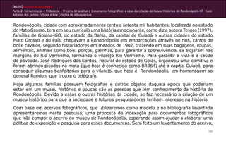 [Multi]rreferencialidades
Parte 2: Comunicação e Cidadania | Projeto de análise e tratamento fotográfico: o caso da criação do Museu Histórico de Rondonópolis-MT - Luiz
Antonio dos Santos Feitosa e Ana Cristina de Albuquerque


Rondonópolis, cidade com aproximadamente cento e setenta mil habitantes, localizada no estado
do Mato Grosso, tem em seu currículo uma história emocionante, como diz a autora Tesoro (1997),
famílias de Goiana-GO, do estado da Bahia, da capital de Cuiabá e outras cidades do estado
Mato Grosso e do País, chegavam a Rondonópolis em embarcações através de rios, carros de
boi e cavalos, segundo historiadores em meados de 1902, trazendo em suas bagagens, roupas,
alimentos, animais como bois, porcos, galinhas, para garantir a sobrevivência, se alojaram nas
margens do Rio Vermelho, formando o vilarejo Rio Vermelho. Para garantir a vida e a saúde
do povoado. José Rodrigues dos Santos, natural do estado de Goiás, organizou uma comitiva e
foram abrindo picadas na mata (que hoje é conhecida como BR364) até a capital Cuiabá, para
conseguir algumas benfeitorias para o vilarejo, que hoje é Rondonópolis, em homenagem ao
general Rondon, que trouxe o telégrafo.
Hoje algumas famílias possuem fotografias e outros objetos daquela época que poderiam
estar em um museu histórico e poucas são as pessoas que têm conhecimento da história de
Rondonópolis. Devido a essas e outras histórias da cidade, se faz necessário a criação de um
museu histórico para que a sociedade e futuros pesquisadores tenham interesse na história.
Com base em acervos fotográficos, que utilizaremos como modelo e na bibliografia levantada
apresentaremos nesta pesquisa, uma proposta de indexação para documentos fotográficos
que irão compor o acervo do museu de Rondonópolis, esperando assim ajudar a elaborar uma
política de exposição e pesquisa para esses documentos. Será feito um levantamento do acervo,
                                                                                                                                           160
 