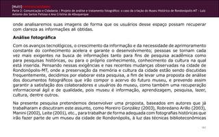 [Multi]rreferencialidades
Parte 2: Comunicação e Cidadania | Projeto de análise e tratamento fotográfico: o caso da criação do Museu Histórico de Rondonópolis-MT - Luiz
Antonio dos Santos Feitosa e Ana Cristina de Albuquerque


onde analisaremos suas imagens de forma que os usuários desse espaço possam recuperar
com clareza as informações ali obtidas.
Análise fotográfica
Com os avanços tecnológicos, o crescimento da informação e da necessidade de aprimoramento
constante do conhecimento acelera e garante o desenvolvimento; pessoas se tornam cada
vez mais exigentes na busca de informações tanto para fins de pesquisa acadêmica como
para pesquisas históricas, ou para o próprio conhecimento, conhecimento da cultura na qual
está inserida. Pensando nessas exigências e nas recentes mudanças observadas na cidade de
Rondonópolis-MT, onde a preservação da memória e cultura da cidade estão sendo discutidas
frequentemente, decidimos por elaborar esta pesquisa, a fim de levar uma proposta de análise
dos documentos fotográficos que irão compor o acervo do futuro museu, e prevendo assim
garantir a satisfação dos colaboradores e usuários do museu, como também uma recuperação
informacional ágil e de qualidade, pois museu é informação, aprendizagem, pesquisa, lazer,
cultura, dentre outros.
Na presente pesquisa pretendemos desenvolver uma proposta, baseados em autores que já
trabalharam e discutiram este assunto, como Moreiro González (2003), Robredano Arillo (2003),
Manini (2002), Leite (2001), etc., para trabalhar de forma adequada com fotografias históricas que
irão fazer parte de um museu da cidade de Rondonópolis, à luz das técnicas biblioteconômicas

                                                                                                                                           161
 