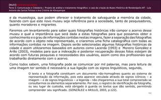 [Multi]rreferencialidades
Parte 2: Comunicação e Cidadania | Projeto de análise e tratamento fotográfico: o caso da criação do Museu Histórico de Rondonópolis-MT - Luiz
Antonio dos Santos Feitosa e Ana Cristina de Albuquerque


e da museologia, que podem oferecer o tratamento de salvaguarda a memória da cidade,
fazendo com que este novo museu seja referência para a sociedade, tanto de pesquisadores,
quanto moradores e migrantes.
Faremos um levantamento para saber quais fotografias históricas irão compor o acervo desse
museu e qual a importância que será dada a estas fotografias para que possamos obter o
conhecimento e o grau de informações contidas nestas imagens, fazer a separação das fotografias
de acordo com o objeto nela representado, e criaremos uma ficha catalográfica com todas as
informações contidas na imagem. Depois serão selecionadas algumas fotografias históricas da
cidade e assim utilizaremos baseados em autores como Lacerda (1993) e Moreiro González e
Arillo (2003), modelos para que a indexação e posterior recuperação dessas fotos estejam de
acordo com futuras pesquisas e necessidades dos usuários, assim como dos profissionais que
trabalharão diretamente com o acervo.
Como todos sabem, uma fotografia pode se comunicar por mil palavras, mas para leitura de
uma imagem ter sentido é necessário a sua ligação com os signos linguísticos, segundo,
                   O texto e a fotografia constituem um documento não-homogêneo quanto ao sistema de
                   representação da informação, pois esta aparece veiculada através de signos icônicos – a
                   imagem – e de signos linguísticos – a legenda - não chegaremos a sua total compreensão se
                   consultarmos os elementos separadamente. Por isso, o registro de identificação da fotografia,
                   ou seu lugar de custodia, está obrigado à guarda os textos que dão sentido, permitindo
                   compreender seu significado. (GONZÁLEZ e ARILLO, 2003, p.122).
                                                                                                                                           162
 