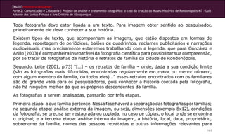[Multi]rreferencialidades
Parte 2: Comunicação e Cidadania | Projeto de análise e tratamento fotográfico: o caso da criação do Museu Histórico de Rondonópolis-MT - Luiz
Antonio dos Santos Feitosa e Ana Cristina de Albuquerque


Toda fotografia deve estar ligada a um texto. Para imagem obter sentido ao pesquisador,
primeiramente ele deve conhecer a sua história.
Existem tipos de texto, que acompanham as imagens, que estão dispostos em formas de
legenda, reportagem de periódicos, balões de quadrinhos, reclames publicitários e narrações
audiovisuais, mas precisamente estaremos trabalhando com a legenda, que para González e
Arillo (2003) é companheira inseparável da fotografia científica para possibilitar sua compreensão,
por se tratar de fotografias da história e retratos de família da cidade de Rondonópolis.
Segundo, Leite (2001, p.73) “[...] – os retratos de família – onde, dada a sua condição limite
(são as fotografias mais difundidas, encontradas regularmente em maior ou menor número,
com algum membro da família, ou todos eles)...” esses retratos encontrados com os familiares
são de grande valia para os pesquisadores, pois conhecer a história contada pela fotografia,
não há ninguém melhor do que os próprios descendentes da família.
As fotografias a serem analisadas, passarão por três etapas.
Primeira etapa: a que família pertence. Nessa fase haverá a separação das fotografias por famílias;
na segunda etapa: análise externa da imagem, ou seja, dimensões (exemplo 8x12), condições
da fotografia, se precisa ser restaurada ou copiada, no caso de cópias, o local onde se encontra
o original; e a terceira etapa: análise interna da imagem, a história, local, data, proprietário,
sobrenome da família, nomes das pessoas retratadas e outras informações relevantes para
                                                                                                                                           163
 