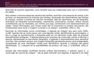 [Multi]rreferencialidades
Parte 2: Comunicação e Cidadania | Projeto de análise e tratamento fotográfico: o caso da criação do Museu Histórico de Rondonópolis-MT - Luiz
Antonio dos Santos Feitosa e Ana Cristina de Albuquerque


descrição do assunto registrado, como também qual sua colaboração para com o crescimento
da cidade.
Para analisar a terceira etapa dos retratos das famílias, será feito uma pesquisa de campo, a fim
de fazer um levantamento da histórias das famílias: localização dos descendentes das famílias
ali exposta, recolher a história de vida dos retratados, data de nascimento, ano da fotografia,
motivação da fotografia (comemorações, casamentos, aniversários, eventos, dentre outros)
só lembrando que os retratados, por mínimo que seja, contribuíram com desenvolvimento da
cidade. “Essas informações, que muitas vezes não se encontram no próprio documento, são
fundamentais para situar a imagem no tempo e no espaço”. (LACERDA, 1993, p. 43).
Reunindo as informações acima comentadas, a legenda da imagem que para Leite (2001,
p.148) “quando não se conta sequer com uma legenda verbal, identificando as personagens, o
ano e o lugar do acontecimento, a fotografia pode ser um elemento mudo, além de propiciar
descodificações ambíguas.” A legenda passará por processo de construção, pronta a informar o
assunto representado no documento fotográfico. A legenda é importantíssima para identificar
uma foto. Isto acontece porque uma imagem fotográfica geralmente possui certa ambiguidade,
necessitando de uma mensagem verbal para identificá-la. Quando o material não possui
identificação, “[...] reduzem-se as possibilidades de acesso e de uso[...]” (LACERDA, 1993, p.
46).
Através das informações recolhidas durante análise documentária, o próximo passo é a
construção do resumo da imagem - não se pode confundir com legenda. A legenda é um dado
                                                                                                                                           164
 