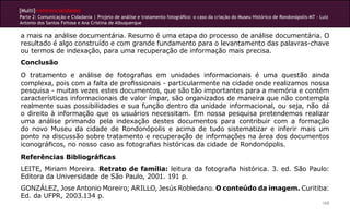 [Multi]rreferencialidades
Parte 2: Comunicação e Cidadania | Projeto de análise e tratamento fotográfico: o caso da criação do Museu Histórico de Rondonópolis-MT - Luiz
Antonio dos Santos Feitosa e Ana Cristina de Albuquerque

a mais na análise documentária. Resumo é uma etapa do processo de análise documentária. O
resultado é algo construído e com grande fundamento para o levantamento das palavras-chave
ou termos de indexação, para uma recuperação de informação mais precisa.
Conclusão
O tratamento e análise de fotografias em unidades informacionais é uma questão ainda
complexa, pois com a falta de profissionais - particularmente na cidade onde realizamos nossa
pesquisa - muitas vezes estes documentos, que são tão importantes para a memória e contém
características informacionais de valor ímpar, são organizados de maneira que não contempla
realmente suas possibilidades e sua função dentro da unidade informacional, ou seja, não dá
o direito à informação que os usuários necessitam. Em nossa pesquisa pretendemos realizar
uma análise primando pela indexação destes documentos para contribuir com a formação
do novo Museu da cidade de Rondonópolis e acima de tudo sistematizar e inferir mais um
ponto na discussão sobre tratamento e recuperação de informações na área dos documentos
iconográficos, no nosso caso as fotografias históricas da cidade de Rondonópolis.
Referências Bibliográficas
LEITE, Miriam Moreira. Retrato de família: leitura da fotografia histórica. 3. ed. São Paulo:
Editora da Universidade de São Paulo, 2001. 191 p.
GONZÁLEZ, Jose Antonio Moreiro; ARILLO, Jesús Robledano. O conteúdo da imagem. Curitiba:
Ed. da UFPR, 2003.134 p.
                                                                                                                                           165
 