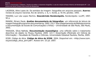 [Multi]rreferencialidades
Parte 2: Comunicação e Cidadania | Projeto de análise e tratamento fotográfico: o caso da criação do Museu Histórico de Rondonópolis-MT - Luiz
Antonio dos Santos Feitosa e Ana Cristina de Albuquerque


LACERDA, Aline Lopes de. Os sentidos da imagem: fotografias em arquivos pessoais. Acervo:
revista do arquivo nacional, Rio de Janeiro, v. 6, n. 01/02, p. 41-54, jan/dez. 1993.
TESORO, Luci Léa Lopes Martins. Descobrindo Rondonópolis. Rondonópolis: LLLMT, 1997.
92 p.
MANINI, Miriam Paula. Analise documentaria de fotografias: um referencial de leitura de
imagem fotográfica para fins documentários. 2002. 231 f. Tese (Departamento de Biblioteconomia
e Documentação da Escola de Comunicações e Artes) – Universidade de São Paulo, São Paulo,
2002.
YASSUDA, Sílvia Nathaly. Documentação museológica: uma reflexão sobre o tratamento
descritivo do objeto no Museu Paulista. 2009. 123 f. Dissertação (Mestrado em Ciência da
Informação) – Faculdade de Filosofia e Ciências, Universidade Estadual Paulista, Marília, 2009.
ICOM. Código de ética. Código de ética do ICOM. 2004. Disponível em: <http://www.icom.
org.br/codigo_etica_port.pdf>. Acesso em: 23 jul. 2007.




                                                                                                                                           166
 