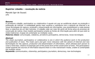 [Multi]rreferencialidades
Parte 2: Comunicação e Cidadania | Repórter cidadão – revolução da notícia - Marcelo Igor de Sousa


Repórter cidadão – revolução da notícia
Marcelo Igor de Sousa1
UFG



Resumo
O jornalismo cidadão, participativo ou colaborativo é aquele em que as audiências atuam na produção e
publicação de notícias. A modalidade ganha mais usuários e relevância com o advento da Internet e as
novas tecnologias de captura, produção e disseminação de informações, que possibilitaram a cada pessoa
fazer a cobertura de um fato noticioso. O cidadão cada vez mais faz parte de forma ativa do processo de
construção da notícia. Esse modelo participativo amplia as fontes de informação para além do que está na
mídia tradicional, incapaz de contemplar as múltiplas vozes.
Palavras chave: comunicação, cidadania, jornalismo participativo, democracia, novas tecnologias.

Abstract
The citizen journalism, participatory or collaborative is one in which the audience work in the production
and publication of news. The mode users and gain more relevance with the advent of Internet and new
technologies for the capture, production and dissemination of information, which allowed each person to
cover a news fact. Citizens increasingly part of the active form of the construction of news. This participatory
model expands the sources of information beyond what is in the mainstream media, unable to contemplate
the multiple voices.
Keywords: communication, citizenship, participatory journalism, democracy, new technologies.

                                                                                                             167
 