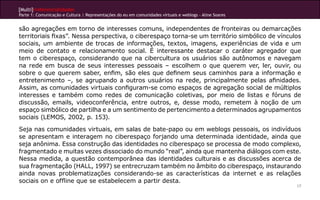 [Multi]rreferencialidades
Parte 1: Comunicação e Cultura | Representações do eu em comunidades virtuais e weblogs - Aline Soares


são agregações em torno de interesses comuns, independentes de fronteiras ou demarcações
territoriais fixas”. Nessa perspectiva, o ciberespaço torna-se um território simbólico de vínculos
sociais, um ambiente de trocas de informações, textos, imagens, experiências de vida e um
meio de contato e relacionamento social. É interessante destacar o caráter agregador que
tem o ciberespaço, considerando que na cibercultura os usuários são autônomos e navegam
na rede em busca de seus interesses pessoais – escolhem o que querem ver, ler, ouvir, ou
sobre o que querem saber, enfim, são eles que definem seus caminhos para a informação e
entretenimento –, se agrupando a outros usuários na rede, principalmente pelas afinidades.
Assim, as comunidades virtuais configuram-se como espaços de agregação social de múltiplos
interesses e também como redes de comunicação coletivas, por meio de listas e fóruns de
discussão, emails, videoconferência, entre outros, e, desse modo, remetem à noção de um
espaço simbólico de partilha e a um sentimento de pertencimento a determinados agrupamentos
sociais (LEMOS, 2002, p. 153).

Seja nas comunidades virtuais, em salas de bate-papo ou em weblogs pessoais, os indivíduos
se apresentam e interagem no ciberespaço forjando uma determinada identidade, ainda que
seja anônima. Essa construção das identidades no ciberespaço se processa de modo complexo,
fragmentado e muitas vezes dissociado do mundo “real”, ainda que mantenha diálogos com este.
Nessa medida, a questão contemporânea das identidades culturais e as discussões acerca de
sua fragmentação (HALL, 1997) se entrecruzam também no âmbito do ciberespaço, instaurando
ainda novas problematizações considerando-se as características da internet e as relações
sociais on e offline que se estabelecem a partir desta.
                                                                                                         17
 