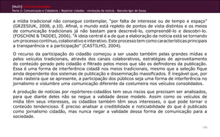 [Multi]rreferencialidades
Parte 2: Comunicação e Cidadania | Repórter cidadão – revolução da notícia - Marcelo Igor de Sousa


a mídia tradicional não consegue contemplar, “por falta de interesse ou de tempo e espaço”
(GRZESIUK, 2008, p.10). Afinal, o mundo está repleto de pontos de vista distintos e os meios
de comunicação tradicionais já não bastam para descrevê-lo, compreendê-lo e descobri-lo.
(FOSCHINI & TADDEI, 2006). “A ideia central é a de que a elaboração da notícia está se tornando
um processo contínuo, colaborativo e interativo. Este processo tem como características principais
a transparência e a participação” (CASTILHO, 2004).
O recurso da participação do cidadão começou a ser usado também pelas grandes mídias e
pelos veículos tradicionais, através dos canais colaborativos, estratégias de aproveitamento
do conteúdo gerado pelo cidadão e filtrado pelos meios que são os definidores da publicação.
Essa é uma forma de interferência cidadã nos meios tradicionais, mesmo que a seleção fique
ainda dependente dos sistemas de publicação e disseminação massificados. é inegável que, por
mais rasteira que se apresente, a participação dos públicos seja uma forma de interferência no
jornalismo e vislumbre uma comunicação diferente da costumeira nos veículos consolidados.
A produção de notícias por repórteres-cidadãos tem seus riscos que precisam ser analisados,
para que diante deles não se negue a validade desse modelo. Assim como os veículos de
mídia têm seus interesses, os cidadãos também têm seus interesses, o que pode tornar o
conteúdo tendencioso. É preciso analisar a credibilidade e noticiabilidade do que é publicado
como jornalismo cidadão, mas nunca negar a validade dessa forma de comunicação para a
sociedade.

                                                                                                     170
 