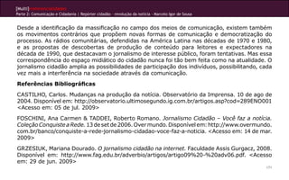 [Multi]rreferencialidades
Parte 2: Comunicação e Cidadania | Repórter cidadão – revolução da notícia - Marcelo Igor de Sousa


Desde a identificação da massificação no campo dos meios de comunicação, existem também
os movimentos contrários que propõem novas formas de comunicação e democratização do
processo. As rádios comunitárias, defendidas na América Latina nas décadas de 1970 e 1980,
e as propostas de descobertas de produção de conteúdo para leitores e expectadores na
década de 1990, que destacavam o jornalismo de interesse público, foram tentativas. Mas essa
correspondência do espaço midiático do cidadão nunca foi tão bem feita como na atualidade. O
jornalismo cidadão amplia as possibilidades de participação dos indivíduos, possibilitando, cada
vez mais a interferência na sociedade através da comunicação.
Referências Bibliográficas
CASTILHO, Carlos. Mudanças na produção da notícia. Observatório da Imprensa. 10 de ago de
2004. Disponível em: http://observatorio.ultimosegundo.ig.com.br/artigos.asp?cod=289ENO001
<Acesso em: 05 de jul. 2009>
FOSCHINI, Ana Carmen & TADDEI, Roberto Romano. Jornalismo Cidadão – Você faz a notícia.
Coleção Conquiste a Rede. 13 de set de 2006. Over mundo. Disponível em: http://www.overmundo.
com.br/banco/conquiste-a-rede-jornalismo-cidadao-voce-faz-a-noticia. <Acesso em: 14 de mar.
2009>
GRZESIUK, Mariana Dourado. O jornalismo cidadão na internet. Faculdade Assis Gurgacz, 2008.
Disponível em: http://www.fag.edu.br/adverbio/artigos/artigo09%20-%20adv06.pdf. <Acesso
em: 29 de jun. 2009>
                                                                                                     171
 