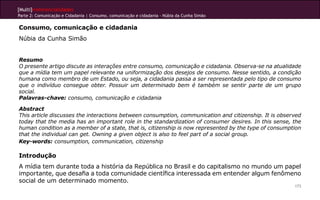 [Multi]rreferencialidades
Parte 2: Comunicação e Cidadania | Consumo, comunicação e cidadania - Núbia da Cunha Simão

Consumo, comunicação e cidadania
Núbia da Cunha Simão


Resumo
O presente artigo discute as interações entre consumo, comunicação e cidadania. Observa-se na atualidade
que a mídia tem um papel relevante na uniformização dos desejos de consumo. Nesse sentido, a condição
humana como membro de um Estado, ou seja, a cidadania passa a ser representada pelo tipo de consumo
que o indivíduo consegue obter. Possuir um determinado bem é também se sentir parte de um grupo
social.
Palavras-chave: consumo, comunicação e cidadania

Abstract
This article discusses the interactions between consumption, communication and citizenship. It is observed
today that the media has an important role in the standardization of consumer desires. In this sense, the
human condition as a member of a state, that is, citizenship is now represented by the type of consumption
that the individual can get. Owning a given object is also to feel part of a social group.
Key-words: consumption, communication, citizenship

Introdução
A mídia tem durante toda a história da República no Brasil e do capitalismo no mundo um papel
importante, que desafia a toda comunidade científica interessada em entender algum fenômeno
social de um determinado momento.
                                                                                                       173
 