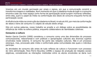 [Multi]rreferencialidades
Parte 2: Comunicação e Cidadania | Consumo, comunicação e cidadania - Núbia da Cunha Simão


Vivemos em um mundo permeado por sinais e signos, em que a comunicação constrói e
transforma imagens e realidades. Num momento em que a cidadania muda de lugar e o consumo
encontra cada vez mais espaço como forma de participação social surgem inúmeras reflexões,
entre elas, qual é o papel da mídia na conformação dos ideais de consumo enquanto forma de
participação social.
A influência da mídia na construção da cidadania no Brasil, no século XXI, por meio da conformação
de ideais e bens de consumo é o objeto de estudo deste artigo.
Dito em outras palavras, nosso trabalho se propõe a um diálogo sobre as possibilidades de
influência da mídia na esfera pública, enquanto colaboradora de identidades coletivas.
Consumo e cultura
Nestor Garcia Canclini (1999) considerou o consumo como uma das dimensões do processo
comunicacional, relacionando-o com práticas e apropriações culturais dos diversos sujeitos
envolvidos neste sistema. O consumo faz parte das relações culturais. Não é um processo
estanque, mas, provocado pela mídia e conformado pelas comunidades das quais o indivíduo
participa.
As atividades de consumo são antes de tudo reflexos da cultura e funcionam num processo
de retro alimentação. Para Pierre Bourdieu (1998) o espaço de produção de relações sociais
objetivas, considerando as interações instituídas entre os atores envolvidos se daria num
                                                                                               174
 