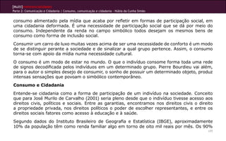 [Multi]rreferencialidades
Parte 2: Comunicação e Cidadania | Consumo, comunicação e cidadania - Núbia da Cunha Simão


consumo alimentado pela mídia que acaba por refletir em formas de participação social, em
uma cidadania deformada. É uma necessidade de participação social que se dá por meio do
consumo. Independente da renda no campo simbólico todos desejam os mesmos bens de
consumo como forma de inclusão social.
Consumir um carro de luxo muitas vezes acima de ser uma necessidade de conforto é um modo
de se distinguir perante a sociedade e de sinalizar a qual grupo pertence. Assim, o consumo
torna-se com apoio da mídia numa necessidade cultural.
O consumo é um modo de estar no mundo. O que o indivíduo consome forma toda uma rede
de signos decodificada pelos indivíduos em um determinado grupo. Pierre Bourdieu vai além,
para o autor o simples desejo de consumir, o sonho de possuir um determinado objeto, produz
intensas sensações que povoam o simbólico contemporâneo.
Consumo e Cidadania
Entende-se cidadania como a forma de participação de um indivíduo na sociedade. Conceito
que para José Murilo de Carvalho (2001) seria pleno desde que o indivíduo tivesse acesso aos
direitos civis, políticos e sociais. Entre as garantias, encontramos nos direitos civis o direito
a propriedade privada, nos direitos políticos o poder de escolher representantes, e entre os
direitos sociais fatores como acesso à educação e à saúde.
Segundo dados do Instituto Brasileiro de Geografia e Estatística (IBGE), aproximadamente
10% da população têm como renda familiar algo em torno de oito mil reais por mês. Os 90%
                                                                                              177
 