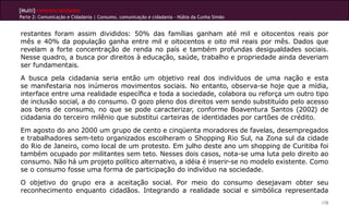 [Multi]rreferencialidades
Parte 2: Comunicação e Cidadania | Consumo, comunicação e cidadania - Núbia da Cunha Simão


restantes foram assim divididos: 50% das famílias ganham até mil e oitocentos reais por
mês e 40% da população ganha entre mil e oitocentos e oito mil reais por mês. Dados que
revelam a forte concentração de renda no país e também profundas desigualdades sociais.
Nesse quadro, a busca por direitos à educação, saúde, trabalho e propriedade ainda deveriam
ser fundamentais.
A busca pela cidadania seria então um objetivo real dos indivíduos de uma nação e esta
se manifestaria nos inúmeros movimentos sociais. No entanto, observa-se hoje que a mídia,
interface entre uma realidade específica e toda a sociedade, colabora ou reforça um outro tipo
de inclusão social, a do consumo. O gozo pleno dos direitos vem sendo substituído pelo acesso
aos bens de consumo, no que se pode caracterizar, conforme Boaventura Santos (2002) de
cidadania do terceiro milênio que substitui carteiras de identidades por cartões de crédito.
Em agosto do ano 2000 um grupo de cento e cinqüenta moradores de favelas, desempregados
e trabalhadores sem-teto organizados escolheram o Shopping Rio Sul, na Zona sul da cidade
do Rio de Janeiro, como local de um protesto. Em julho deste ano um shopping de Curitiba foi
também ocupado por militantes sem teto. Nesses dois casos, nota-se uma luta pelo direito ao
consumo. Não há um projeto político alternativo, a idéia é inserir-se no modelo existente. Como
se o consumo fosse uma forma de participação do indivíduo na sociedade.
O objetivo do grupo era a aceitação social. Por meio do consumo desejavam obter seu
reconhecimento enquanto cidadãos. Integrando a realidade social e simbólica representada
                                                                                             178
 