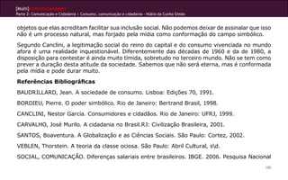 [Multi]rreferencialidades
Parte 2: Comunicação e Cidadania | Consumo, comunicação e cidadania - Núbia da Cunha Simão


objetos que elas acreditam facilitar sua inclusão social. Não podemos deixar de assinalar que isso
não é um processo natural, mas forjado pela mídia como conformação do campo simbólico.
Segundo Canclini, a legitimação social do reino do capital e do consumo vivenciada no mundo
afora é uma realidade inquestionável. Diferentemente das décadas de 1960 e da de 1980, a
disposição para contestar é ainda muito tímida, sobretudo no terceiro mundo. Não se tem como
prever a duração desta atitude da sociedade. Sabemos que não será eterna, mas é conformada
pela mídia e pode durar muito.
Referências Bibliográficas
BAUDRILLARD, Jean. A sociedade de consumo. Lisboa: Edições 70, 1991.
BORDIEU, Pierre. O poder simbólico. Rio de Janeiro: Bertrand Brasil, 1998.
CANCLINI, Nestor García. Consumidores e cidadãos. Rio de Janeiro: UFRJ, 1999.
CARVALHO, José Murilo. A cidadania no Brasil.RJ: Civilização Brasileira, 2001.
SANTOS, Boaventura. A Globalização e as Ciências Sociais. São Paulo: Cortez, 2002.
VEBLEN, Thorstein. A teoria da classe ociosa. São Paulo: Abril Cultural, sd.
SOCIAL, COMUNICAÇÃO. Diferenças salariais entre brasileiros. IBGE. 2006. Pesquisa Nacional
                                                                                               180
 